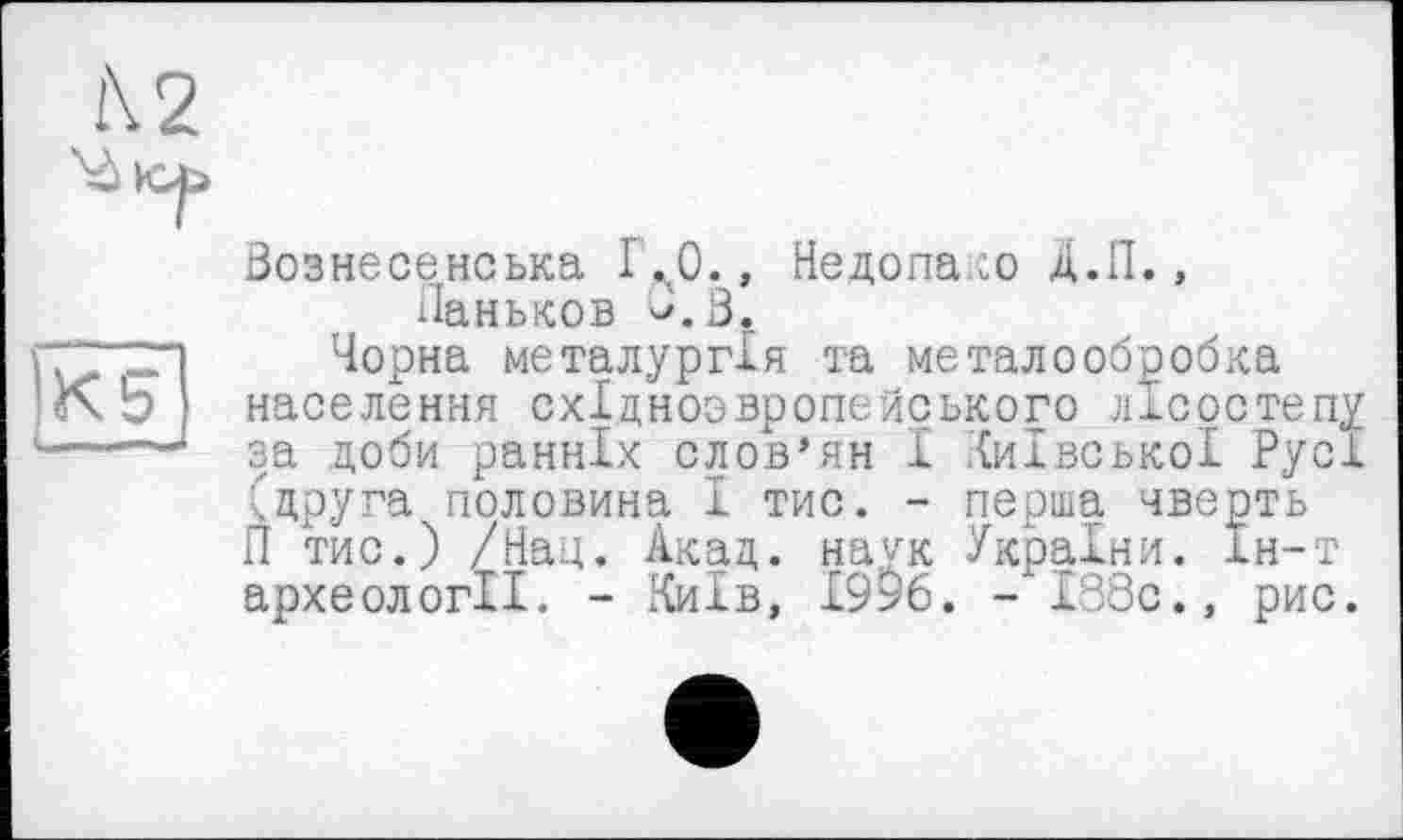 ﻿Вознесенська 1 ,л0., Недопако Д.Л., Паньков В.З
Чорна металургія та металообробка населення східноовропейського лісостепу за доби ранніх слов’ян І Київської Русі (друга половина І тис. - перша чверть П тис.) /Нац. Акад, наук України. Ін-т археології. - Київ, І9>6. - І38с., рис.